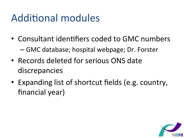 Addi[onal	  modules	  
•  Consultant	  iden[ﬁers	  coded	  to	  GMC	  numbers	  
– GMC	  database;	  hospital	  webpage;	  Dr.	  Forster	  
•  Records	  deleted	  for	  serious	  ONS	  date	  
discrepancies	  
•  Expanding	  list	  of	  shortcut	  ﬁelds	  (e.g.	  country,	  
ﬁnancial	  year)	  
