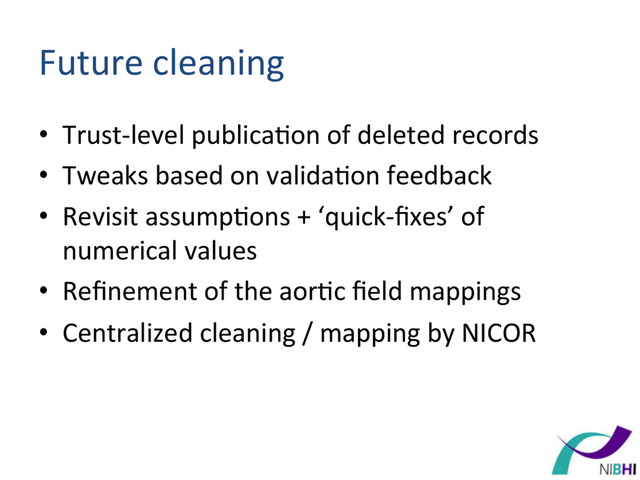Future	  cleaning	  
•  Trust-­‐level	  publica[on	  of	  deleted	  records	  
•  Tweaks	  based	  on	  valida[on	  feedback	  
•  Revisit	  assump[ons	  +	  ‘quick-­‐ﬁxes’	  of	  
numerical	  values	  
•  Reﬁnement	  of	  the	  aor[c	  ﬁeld	  mappings	  
•  Centralized	  cleaning	  /	  mapping	  by	  NICOR	  
