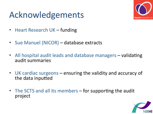 Acknowledgements	  
•  Heart	  Research	  UK	  –	  funding	  
•  Sue	  Manuel	  (NICOR)	  –	  database	  extracts	  
•  All	  hospital	  audit	  leads	  and	  database	  managers	  –	  valida[ng	  
audit	  summaries	  
•  UK	  cardiac	  surgeons	  –	  ensuring	  the	  validity	  and	  accuracy	  of	  
the	  data	  inpured	  
•  The	  SCTS	  and	  all	  its	  members	  –	  for	  suppor[ng	  the	  audit	  
project	  
