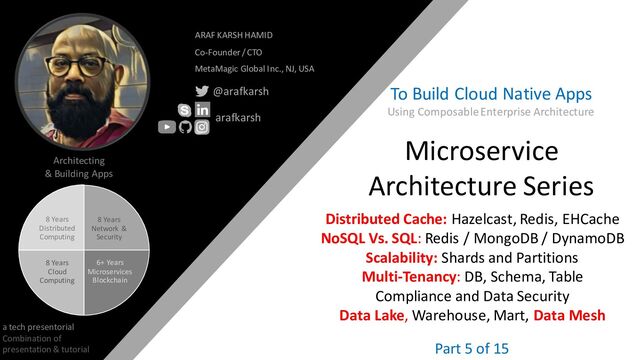 @arafkarsh arafkarsh
8 Years
Network &
Security
6+ Years
Microservices
Blockchain
8 Years
Cloud
Computing
8 Years
Distributed
Computing
Architecting
& Building Apps
a tech presentorial
Combination of
presentation & tutorial
ARAF KARSH HAMID
Co-Founder / CTO
MetaMagic Global Inc., NJ, USA
@arafkarsh
arafkarsh
1
Microservice
Architecture Series
Building Cloud
Native Apps
Distributed Cache: Hazelcast, Redis, EHCache
NoSQL Vs. SQL: Redis / MongoDB / DynamoDB
Scalability: Shards and Partitions
Multi-Tenancy: DB, Schema, Table
Compliance and Data Security
Part 5 of 15
