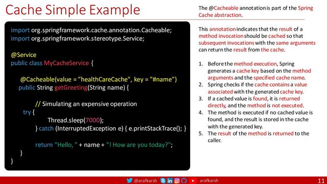 @arafkarsh arafkarsh
Cache Simple Example
11
import org.springframework.cache.annotation.Cacheable;
import org.springframework.stereotype.Service;
@Service
public class MyCacheService {
@Cacheable(value = ”healthCareCache", key = "#name")
public String getGreeting(String name) {
/
// Simulating an expensive operation
try {
Thread.sleep(7000);
} catch (InterruptedException e) { e.printStackTrace(); }
return "Hello, " + name + "! How are you today?";
}
}
The @Cacheable annotation is part of the Spring
Cache abstraction.
This annotation indicates that the result of a
method invocation should be cached so that
subsequent invocations with the same arguments
can return the result from the cache.
1. Before the method execution, Spring
generates a cache key based on the method
arguments and the specified cache name.
2. Spring checks if the cache contains a value
associated with the generated cache key.
3. If a cached value is found, it is returned
directly, and the method is not executed.
4. The method is executed if no cached value is
found, and the result is stored in the cache
with the generated key.
5. The result of the method is returned to the
caller.
