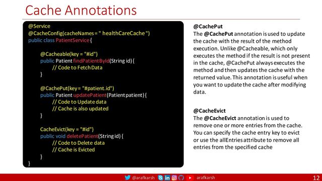 @arafkarsh arafkarsh
Cache Annotations
12
@Service
@CacheConfig(cacheNames = " healthCareCache ")
public class PatientService {
@Cacheable(key = "#id")
public Patient findPatientById(String id) {
// Code to Fetch Data
}
@CachePut(key = "#patient.id")
public Patient updatePatient(Patient patient) {
// Code to Update data
// Cache is also updated
}
CacheEvict(key = "#id")
public void deletePatient(String id) {
// Code to Delete data
// Cache is Evicted
}
}
@CacheEvict
The @CacheEvict annotation is used to
remove one or more entries from the cache.
You can specify the cache entry key to evict
or use the allEntries attribute to remove all
entries from the specified cache
@CachePut
The @CachePut annotation is used to update
the cache with the result of the method
execution. Unlike @Cacheable, which only
executes the method if the result is not present
in the cache, @CachePut always executes the
method and then updates the cache with the
returned value. This annotation is useful when
you want to update the cache after modifying
data.
