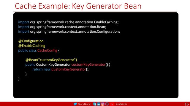@arafkarsh arafkarsh
Cache Example: Key Generator Bean
16
import org.springframework.cache.annotation.EnableCaching;
import org.springframework.context.annotation.Bean;
import org.springframework.context.annotation.Configuration;
@Configuration
@EnableCaching
public class CacheConfig {
@Bean("customKeyGenerator")
public CustomKeyGenerator customKeyGenerator() {
return new CustomKeyGenerator();
}
}

