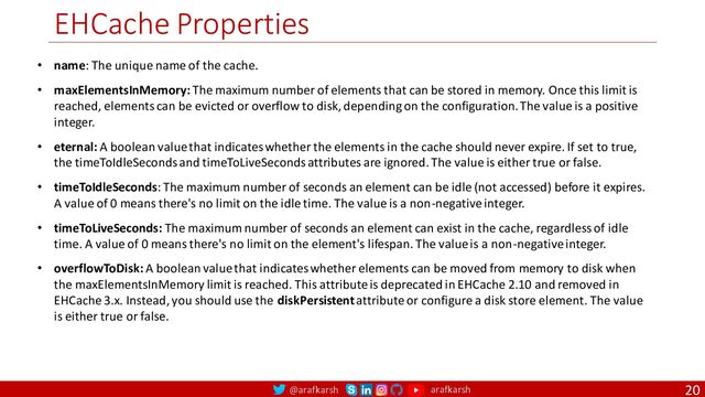 @arafkarsh arafkarsh
EHCache Properties
20
• name: The unique name of the cache.
• maxElementsInMemory: The maximum number of elements that can be stored in memory. Once this limit is
reached, elements can be evicted or overflow to disk, depending on the configuration. The value is a positive
integer.
• eternal: A boolean value that indicates whether the elements in the cache should never expire. If set to true,
the timeToIdleSeconds and timeToLiveSeconds attributes are ignored. The value is either true or false.
• timeToIdleSeconds: The maximum number of seconds an element can be idle (not accessed) before it expires.
A value of 0 means there's no limit on the idle time. The value is a non-negative integer.
• timeToLiveSeconds: The maximum number of seconds an element can exist in the cache, regardless of idle
time. A value of 0 means there's no limit on the element's lifespan. The value is a non-negative integer.
• overflowToDisk: A boolean value that indicates whether elements can be moved from memory to disk when
the maxElementsInMemory limit is reached. This attribute is deprecated in EHCache 2.10 and removed in
EHCache 3.x. Instead, you should use the diskPersistent attribute or configure a disk store element. The value
is either true or false.
