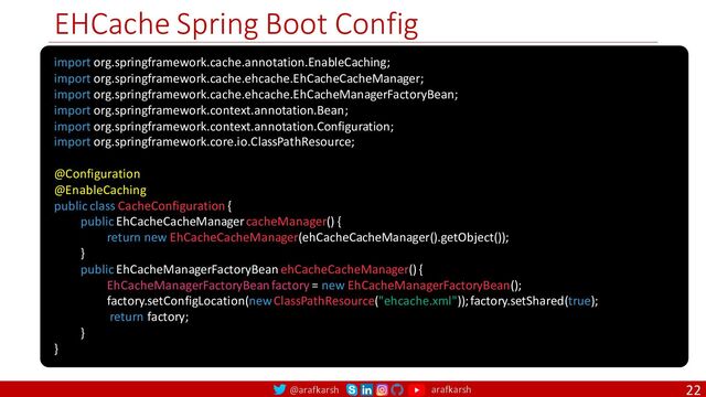 @arafkarsh arafkarsh
EHCache Spring Boot Config
22
import org.springframework.cache.annotation.EnableCaching;
import org.springframework.cache.ehcache.EhCacheCacheManager;
import org.springframework.cache.ehcache.EhCacheManagerFactoryBean;
import org.springframework.context.annotation.Bean;
import org.springframework.context.annotation.Configuration;
import org.springframework.core.io.ClassPathResource;
@Configuration
@EnableCaching
public class CacheConfiguration { @Bean
public EhCacheCacheManager cacheManager() {
return new EhCacheCacheManager(ehCacheCacheManager().getObject());
} @Bean
public EhCacheManagerFactoryBean ehCacheCacheManager() {
EhCacheManagerFactoryBean factory = new EhCacheManagerFactoryBean();
factory.setConfigLocation(new ClassPathResource("ehcache.xml")); factory.setShared(true);
return factory;
}
}
