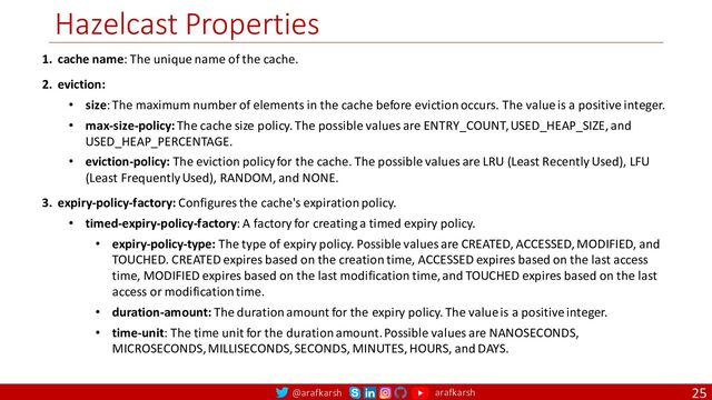 @arafkarsh arafkarsh
Hazelcast Properties
25
1. cache name: The unique name of the cache.
2. eviction:
• size: The maximum number of elements in the cache before eviction occurs. The value is a positive integer.
• max-size-policy: The cache size policy. The possible values are ENTRY_COUNT, USED_HEAP_SIZE, and
USED_HEAP_PERCENTAGE.
• eviction-policy: The eviction policy for the cache. The possible values are LRU (Least Recently Used), LFU
(Least Frequently Used), RANDOM, and NONE.
3. expiry-policy-factory: Configures the cache's expiration policy.
• timed-expiry-policy-factory: A factory for creating a timed expiry policy.
• expiry-policy-type: The type of expiry policy. Possible values are CREATED, ACCESSED, MODIFIED, and
TOUCHED. CREATED expires based on the creation time, ACCESSED expires based on the last access
time, MODIFIED expires based on the last modification time, and TOUCHED expires based on the last
access or modification time.
• duration-amount: The duration amount for the expiry policy. The value is a positive integer.
• time-unit: The time unit for the duration amount. Possible values are NANOSECONDS,
MICROSECONDS, MILLISECONDS, SECONDS, MINUTES, HOURS, and DAYS.
