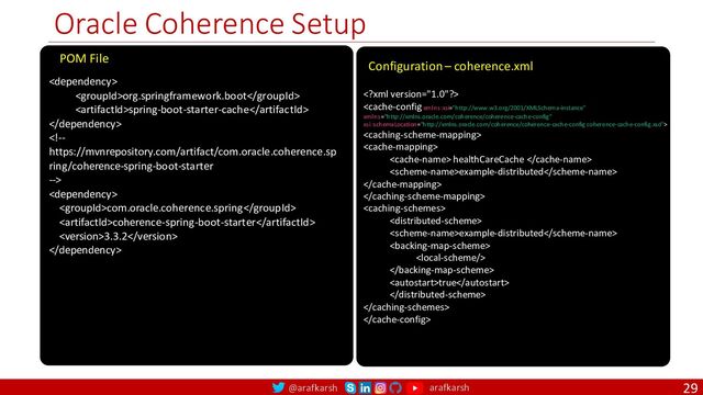 @arafkarsh arafkarsh
Oracle Coherence Setup
29

org.springframework.boot
spring-boot-starter-cache



com.oracle.coherence.spring
coherence-spring-boot-starter
3.3.2

POM File




 healthCareCache 
example-distributed




example-distributed



true



Configuration – coherence.xml
