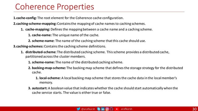 @arafkarsh arafkarsh
Coherence Properties
30
1.cache-config: The root element for the Coherence cache configuration.
2.caching-scheme-mapping: Contains the mapping of cache names to caching schemes.
1. cache-mapping: Defines the mapping between a cache name and a caching scheme.
1. cache-name: The unique name of the cache.
2. scheme-name: The name of the caching scheme that this cache should use.
3.caching-schemes: Contains the caching scheme definitions.
1. distributed-scheme: The distributed caching scheme. This scheme provides a distributed cache,
partitioned across the cluster members.
1. scheme-name: The name of the distributed caching scheme.
2. backing-map-scheme: The backing map scheme that defines the storage strategy for the distributed
cache.
1. local-scheme: A local backing map scheme that stores the cache data in the local member's
memory.
3. autostart: A boolean value that indicates whether the cache should start automatically when the
cache service starts. The value is either true or false.
