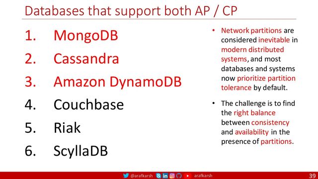 @arafkarsh arafkarsh
Databases that support both AP / CP
39
1. MongoDB
2. Cassandra
3. Amazon DynamoDB
4. Couchbase
5. Riak
6. ScyllaDB
• Network partitions are
considered inevitable in
modern distributed
systems, and most
databases and systems
now prioritize partition
tolerance by default.
• The challenge is to find
the right balance
between consistency
and availability in the
presence of partitions.
