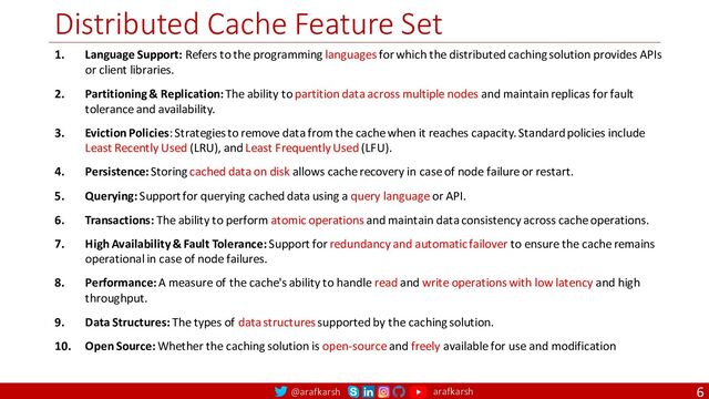 @arafkarsh arafkarsh
Distributed Cache Feature Set
6
1. Language Support: Refers to the programming languages for which the distributed caching solution provides APIs
or client libraries.
2. Partitioning & Replication: The ability to partition data across multiple nodes and maintain replicas for fault
tolerance and availability.
3. Eviction Policies: Strategies to remove data from the cache when it reaches capacity. Standard policies include
Least Recently Used (LRU), and Least Frequently Used (LFU).
4. Persistence: Storing cached data on disk allows cache recovery in case of node failure or restart.
5. Querying: Support for querying cached data using a query language or API.
6. Transactions: The ability to perform atomic operations and maintain data consistency across cache operations.
7. High Availability & Fault Tolerance: Support for redundancy and automatic failover to ensure the cache remains
operational in case of node failures.
8. Performance: A measure of the cache's ability to handle read and write operations with low latency and high
throughput.
9. Data Structures: The types of data structures supported by the caching solution.
10. Open Source: Whether the caching solution is open-source and freely available for use and modification
