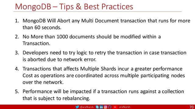 @arafkarsh arafkarsh
MongoDB – Tips & Best Practices
70
1. MongoDB Will Abort any Multi Document transaction that runs for more
than 60 seconds.
2. No More than 1000 documents should be modified within a
Transaction.
3. Developers need to try logic to retry the transaction in case transaction
is aborted due to network error.
4. Transactions that affects Multiple Shards incur a greater performance
Cost as operations are coordinated across multiple participating nodes
over the network.
5. Performance will be impacted if a transaction runs against a collection
that is subject to rebalancing.
