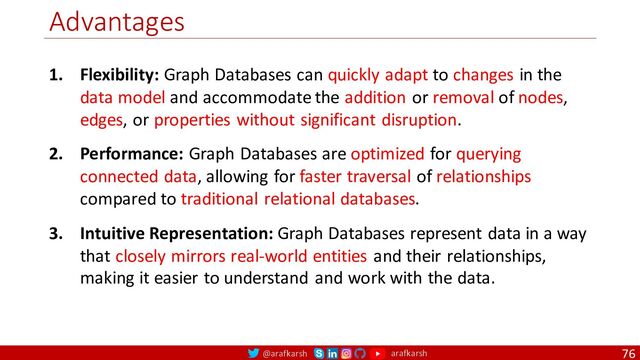 @arafkarsh arafkarsh
Advantages
76
1. Flexibility: Graph Databases can quickly adapt to changes in the
data model and accommodate the addition or removal of nodes,
edges, or properties without significant disruption.
2. Performance: Graph Databases are optimized for querying
connected data, allowing for faster traversal of relationships
compared to traditional relational databases.
3. Intuitive Representation: Graph Databases represent data in a way
that closely mirrors real-world entities and their relationships,
making it easier to understand and work with the data.
