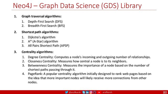 @arafkarsh arafkarsh
Neo4J – Graph Data Science (GDS) Library
80
1. Graph traversal algorithms:
1. Depth-First Search (DFS)
2. Breadth-First Search (BFS)
2. Shortest path algorithms:
1. Dijkstra's algorithm
2. A* (A-Star) algorithm
3. All Pairs Shortest Path (APSP)
3. Centrality algorithms:
1. Degree Centrality: Computes a node's incoming and outgoing number of relationships.
2. Closeness Centrality: Measures how central a node is to its neighbors.
3. Betweenness Centrality: Measures the importance of a node based on the number of
shortest paths passing through it.
4. PageRank: A popular centrality algorithm initially designed to rank web pages based on
the idea that more important nodes will likely receive more connections from other
nodes.
