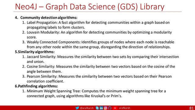 @arafkarsh arafkarsh
Neo4J – Graph Data Science (GDS) Library
81
4. Community detection algorithms:
1. Label Propagation: A fast algorithm for detecting communities within a graph based on
propagating labels to form clusters.
2. Louvain Modularity: An algorithm for detecting communities by optimizing a modularity
score.
3. Weakly Connected Components: Identifies groups of nodes where each node is reachable
from any other node within the same group, disregarding the direction of relationships.
5.Similarity algorithms:
1. Jaccard Similarity: Measures the similarity between two sets by comparing their intersection
and union.
2. Cosine Similarity: Measures the similarity between two vectors based on the cosine of the
angle between them.
3. Pearson Similarity: Measures the similarity between two vectors based on their Pearson
correlation coefficient.
6.Pathfinding algorithms:
1. Minimum Weight Spanning Tree: Computes the minimum weight spanning tree for a
connected graph, using algorithms like Kruskal's or Prim's.
