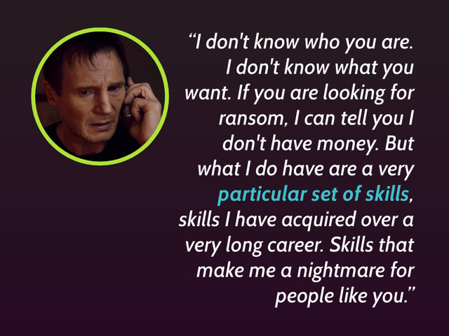 “I don't know who you are.
I don't know what you
want. If you are looking for
ransom, I can tell you I
don't have money. But
what I do have are a very
particular set of skills,
skills I have acquired over a
very long career. Skills that
make me a nightmare for
people like you.”
