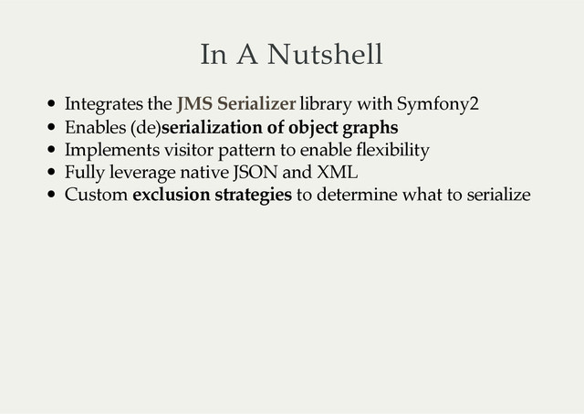 In  A  Nutshell
Integrates  the     library  with  Symfony2
Enables  (de)
serialization  of  object  graphs
Implements  visitor  pattern  to  enable  flexibility
Fully  leverage  native  JSON  and  XML
Custom  
exclusion  strategies
  to  determine  what  to  serialize
JMS  Serializer
