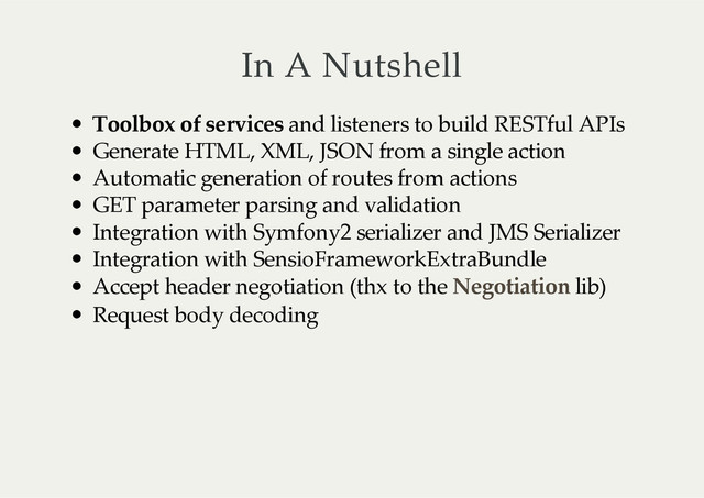 In  A  Nutshell
Toolbox  of  services  and  listeners  to  build  RESTful  APIs
Generate  HTML,  XML,  JSON  from  a  single  action
Automatic  generation  of  routes  from  actions
GET  parameter  parsing  and  validation
Integration  with  Symfony2  serializer  and  JMS  Serializer
Integration  with  SensioFrameworkExtraBundle
Accept  header  negotiation  (thx  to  the     lib)
Request  body  decoding
Negotiation
