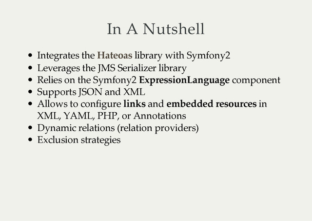 In  A  Nutshell
Integrates  the     library  with  Symfony2
Leverages  the  JMS  Serializer  library
Relies  on  the  Symfony2  ExpressionLanguage  component
Supports  JSON  and  XML
Allows  to  configure  links  and  embedded  resources  in
XML,  YAML,  PHP,  or  Annotations
Dynamic  relations  (relation  providers)
Exclusion  strategies
Hateoas
