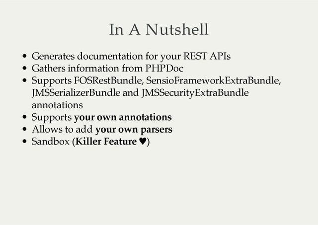 In  A  Nutshell
Generates  documentation  for  your  REST  APIs
Gathers  information  from  PHPDoc
Supports  FOSRestBundle,  SensioFrameworkExtraBundle,
JMSSerializerBundle  and  JMSSecurityExtraBundle
annotations
Supports  your  own  annotations
Allows  to  add  your  own  parsers
Sandbox  (Killer  Feature  ♥)
