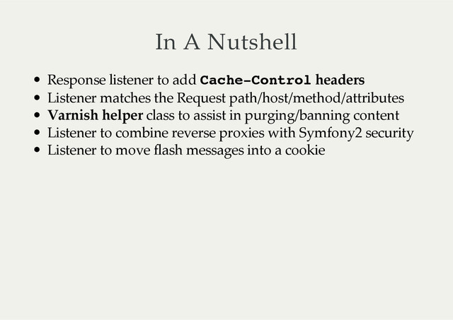 In  A  Nutshell
Response  listener  to  add  Cache-Control  headers
Listener  matches  the  Request  path/host/method/attributes
Varnish  helper  class  to  assist  in  purging/banning  content
Listener  to  combine  reverse  proxies  with  Symfony2  security
Listener  to  move  flash  messages  into  a  cookie
