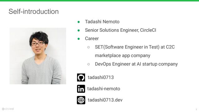 2
Self-introduction
● Tadashi Nemoto
● Senior Solutions Engineer, CircleCI
● Career
○ SET(Software Engineer in Test) at C2C
marketplace app company
○ DevOps Engineer at AI startup company
tadashi0713
tadashi-nemoto
tadashi0713.dev
