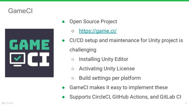 11
GameCI
● Open Source Project
○ https://game.ci/
● CI/CD setup and maintenance for Unity project is
challenging
○ Installing Unity Editor
○ Activating Unity License
○ Build settings per platform
● GameCI makes it easy to implement these
● Supports CircleCI, GitHub Actions, and GitLab CI
