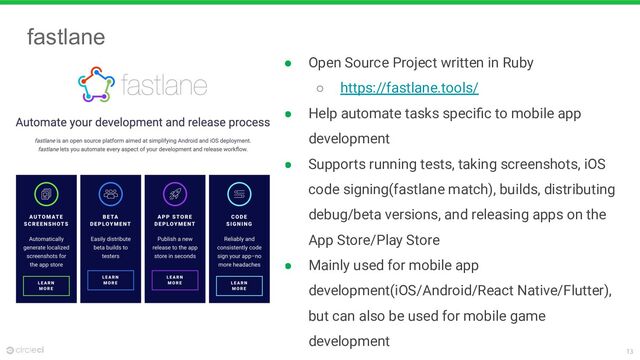 13
fastlane
● Open Source Project written in Ruby
○ https://fastlane.tools/
● Help automate tasks speciﬁc to mobile app
development
● Supports running tests, taking screenshots, iOS
code signing(fastlane match), builds, distributing
debug/beta versions, and releasing apps on the
App Store/Play Store
● Mainly used for mobile app
development(iOS/Android/React Native/Flutter),
but can also be used for mobile game
development
