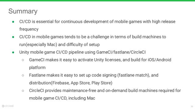 33
Summary
● CI/CD is essential for continuous development of mobile games with high release
frequency
● CI/CD in mobile games tends to be a challenge in terms of build machines to
run(especially Mac) and diﬃculty of setup
● Unity mobile game CI/CD pipeline using GameCI/fastlane/CircleCI
○ GameCI makes it easy to activate Unity licenses, and build for iOS/Android
platform
○ Fastlane makes it easy to set up code signing (fastlane match), and
distribution(Firebase, App Store, Play Store)
○ CircleCI provides maintenance-free and on-demand build machines required for
mobile game CI/CD, including Mac
