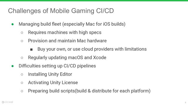 8
Challenges of Mobile Gaming CI/CD
● Managing build ﬂeet (especially Mac for iOS builds)
○ Requires machines with high specs
○ Provision and maintain Mac hardware
■ Buy your own, or use cloud providers with limitations
○ Regularly updating macOS and Xcode
● Diﬃculties setting up CI/CD pipelines
○ Installing Unity Editor
○ Activating Unity License
○ Preparing build scripts(build & distribute for each platform)
