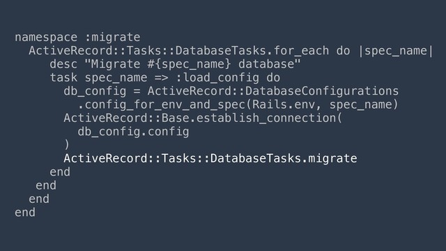 namespace :migrate
ActiveRecord::Tasks::DatabaseTasks.for_each do |spec_name|
desc "Migrate #{spec_name} database"
task spec_name => :load_config do
db_config = ActiveRecord::DatabaseConfigurations
.config_for_env_and_spec(Rails.env, spec_name)
ActiveRecord::Base.establish_connection(
db_config.config
)
ActiveRecord::Tasks::DatabaseTasks.migrate
end
end
end
end
