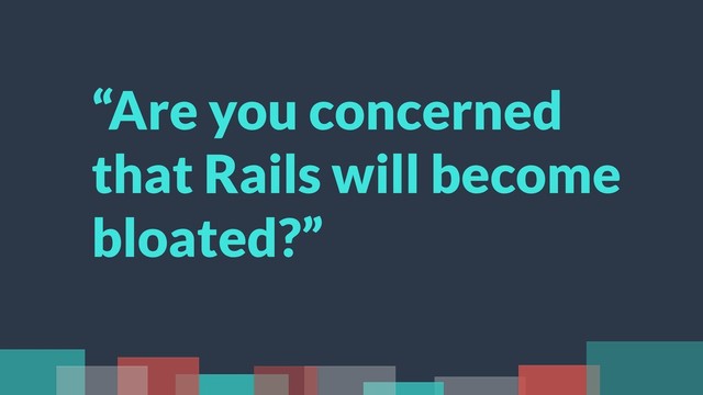 “Are you concerned
that Rails will become
bloated?”
