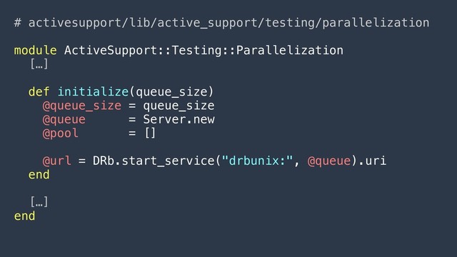 # activesupport/lib/active_support/testing/parallelization
module ActiveSupport::Testing::Parallelization
[…]
def initialize(queue_size)
@queue_size = queue_size
@queue = Server.new
@pool = []
@url = DRb.start_service("drbunix:", @queue).uri
end
[…]
end
