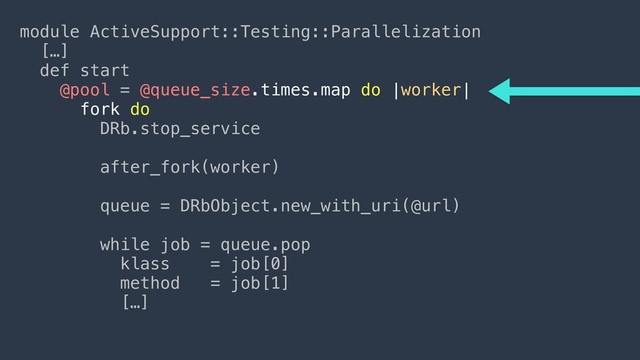 module ActiveSupport::Testing::Parallelization
[…]
def start
@pool = @queue_size.times.map do |worker|
fork do
DRb.stop_service
 
after_fork(worker)
 
queue = DRbObject.new_with_uri(@url)
 
while job = queue.pop
klass = job[0]
method = job[1]
[…]
