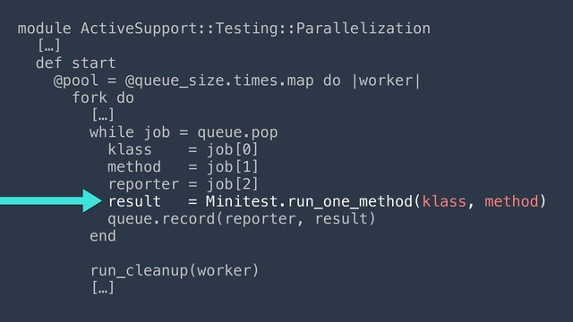 module ActiveSupport::Testing::Parallelization
[…]
def start
@pool = @queue_size.times.map do |worker|
fork do
[…] 
while job = queue.pop
klass = job[0]
method = job[1]
reporter = job[2]
result = Minitest.run_one_method(klass, method)
queue.record(reporter, result)
end
run_cleanup(worker)
[…]
