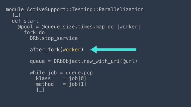 module ActiveSupport::Testing::Parallelization
[…]
def start
@pool = @queue_size.times.map do |worker|
fork do
DRb.stop_service
 
after_fork(worker)
 
queue = DRbObject.new_with_uri(@url)
 
while job = queue.pop
klass = job[0]
method = job[1]
[…]
