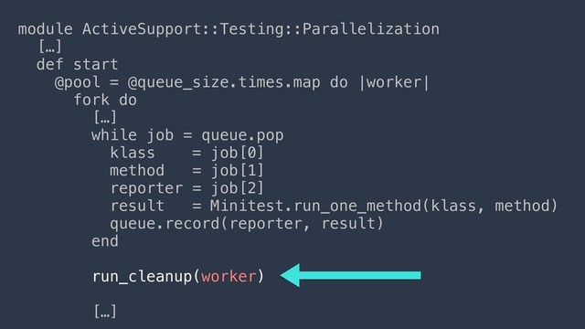 module ActiveSupport::Testing::Parallelization
[…]
def start
@pool = @queue_size.times.map do |worker|
fork do
[…] 
while job = queue.pop
klass = job[0]
method = job[1]
reporter = job[2]
result = Minitest.run_one_method(klass, method)
queue.record(reporter, result)
end
run_cleanup(worker)
[…]
