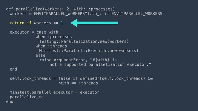def parallelize(workers: 2, with: :processes)
workers = ENV["PARALLEL_WORKERS"].to_i if ENV["PARALLEL_WORKERS"]
return if workers <= 1
executor = case with
when :processes
Testing::Parallelization.new(workers)
when :threads
Minitest::Parallel::Executor.new(workers)
else
raise ArgumentError, "#{with} is  
not a supported parallelization executor."
end
self.lock_threads = false if defined?(self.lock_threads) &&  
with == :threads
Minitest.parallel_executor = executor
parallelize_me!
end
