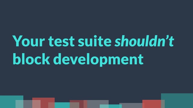 Your test suite shouldn’t
block development
