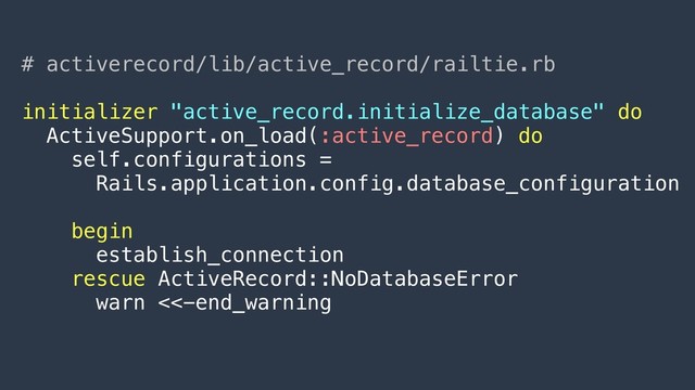 # activerecord/lib/active_record/railtie.rb
initializer "active_record.initialize_database" do
ActiveSupport.on_load(:active_record) do
self.configurations =
Rails.application.config.database_configuration
begin
establish_connection
rescue ActiveRecord::NoDatabaseError
warn <<-end_warning
