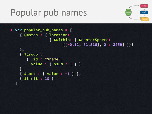 Popular pub names
> var popular_pub_names = [
{ $match : { location:
{ $within: { $centerSphere:
[[-0.12, 51.516], 2 / 3959] }}}
},
{ $group :
{ _id : "$name",
value : { $sum : 1 } }
},
{ $sort : { value : -1 } },
{ $limit : 10 }
]

