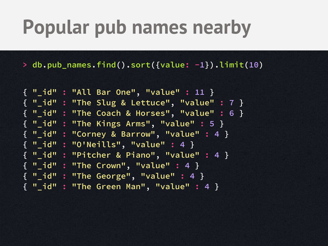 Popular pub names nearby
> db.pub_names.find().sort({value: -1}).limit(10)
{ "_id" : "All Bar One", "value" : 11 }
{ "_id" : "The Slug & Lettuce", "value" : 7 }
{ "_id" : "The Coach & Horses", "value" : 6 }
{ "_id" : "The Kings Arms", "value" : 5 }
{ "_id" : "Corney & Barrow", "value" : 4 }
{ "_id" : "O'Neills", "value" : 4 }
{ "_id" : "Pitcher & Piano", "value" : 4 }
{ "_id" : "The Crown", "value" : 4 }
{ "_id" : "The George", "value" : 4 }
{ "_id" : "The Green Man", "value" : 4 }
