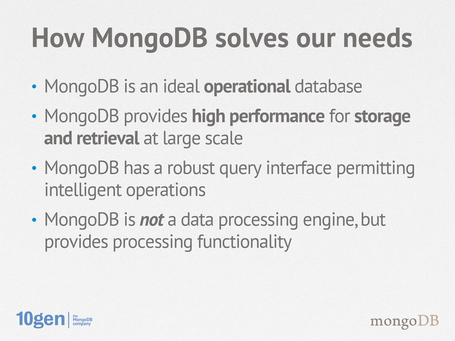 • MongoDB is an ideal operational database
• MongoDB provides high performance for storage
and retrieval at large scale
• MongoDB has a robust query interface permitting
intelligent operations
• MongoDB is not a data processing engine, but
provides processing functionality
How MongoDB solves our needs
