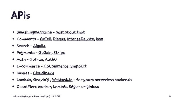 APIs
4 Smashingmagazine - post about that
4 Comments - GoTell, Disqus, IntenseDebate, isso
4 Search - Algolia
4 Payments - GoJoin, Stripe
4 Auth - GoTrue, Auth0
4 E-commerce - GoCommerce, Snipcart
4 Images - Cloudinary
4 Lambda, GraphQL, Webtask.io - for yours serverless backends
4 CloudFlare worker, Lambda Edge - originless
Ladislav Prskavec - ReactiveConf, 1. 11. 2019 14
