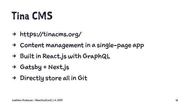 Tina CMS
4 https://tinacms.org/
4 Content management in a single-page app
4 Built in React.js with GraphQL
4 Gatsby + Next.js
4 Directly store all in Git
Ladislav Prskavec - ReactiveConf, 1. 11. 2019 16
