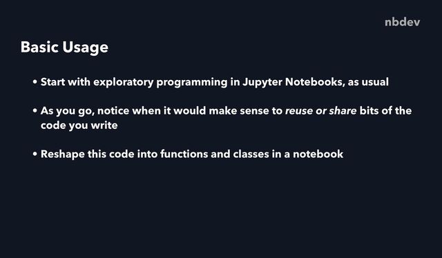 Basic Usage
• Start with exploratory programming in Jupyter Notebooks, as usual
• As you go, notice when it would make sense to reuse or share bits of the
code you write
• Reshape this code into functions and classes in a notebook
nbdev
