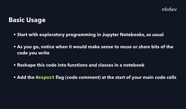 Basic Usage
• Start with exploratory programming in Jupyter Notebooks, as usual
• As you go, notice when it would make sense to reuse or share bits of the
code you write
• Reshape this code into functions and classes in a notebook
• Add the #export
fl
ag (code comment) at the start of your main code cells
nbdev
