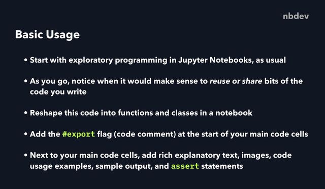 Basic Usage
• Start with exploratory programming in Jupyter Notebooks, as usual
• As you go, notice when it would make sense to reuse or share bits of the
code you write
• Reshape this code into functions and classes in a notebook
• Add the #export
fl
ag (code comment) at the start of your main code cells
• Next to your main code cells, add rich explanatory text, images, code
usage examples, sample output, and assert statements
nbdev
