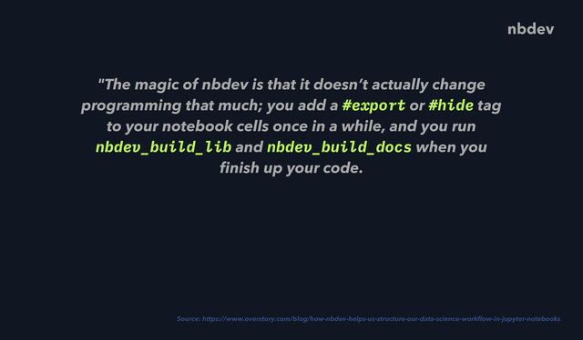 "The magic of nbdev is that it doesn’t actually change
programming that much; you add a #export or #hide tag
to your notebook cells once in a while, and you run
nbdev_build_lib and nbdev_build_docs when you
fi
nish up your code.
 
Source: https://www.overstory.com/blog/how-nbdev-helps-us-structure-our-data-science-work
fl
ow-in-jupyter-notebooks
nbdev
