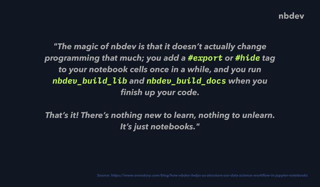 "The magic of nbdev is that it doesn’t actually change
programming that much; you add a #export or #hide tag
to your notebook cells once in a while, and you run
nbdev_build_lib and nbdev_build_docs when you
fi
nish up your code.
 
That’s it! There’s nothing new to learn, nothing to unlearn.
It’s just notebooks."
Source: https://www.overstory.com/blog/how-nbdev-helps-us-structure-our-data-science-work
fl
ow-in-jupyter-notebooks
nbdev
