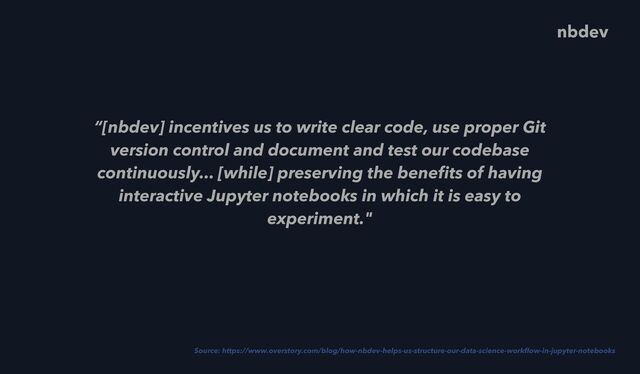 “[nbdev] incentives us to write clear code, use proper Git
version control and document and test our codebase
continuously... [while] preserving the bene
fi
ts of having
interactive Jupyter notebooks in which it is easy to
experiment."
Source: https://www.overstory.com/blog/how-nbdev-helps-us-structure-our-data-science-work
fl
ow-in-jupyter-notebooks
nbdev
